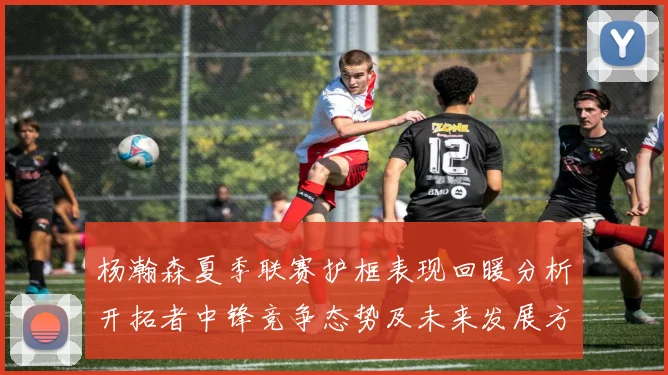 杨瀚森夏季联赛护框表现回暖分析开拓者中锋竞争态势及未来发展方向