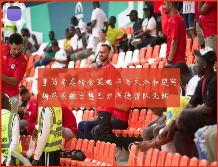皇马考虑转会策略卡马文加和楚阿梅尼或被出售巴尔韦德留队无忧