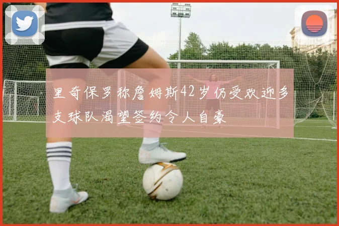 里奇保罗称詹姆斯42岁仍受欢迎多支球队渴望签约令人自豪