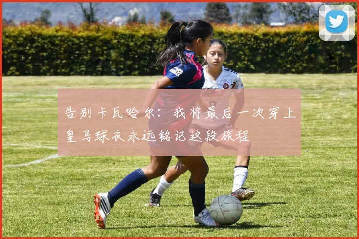告别卡瓦哈尔：我将最后一次穿上皇马球衣永远铭记这段旅程