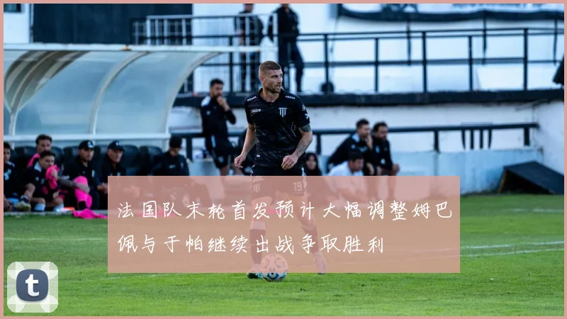 法国队末轮首发预计大幅调整姆巴佩与于帕继续出战争取胜利