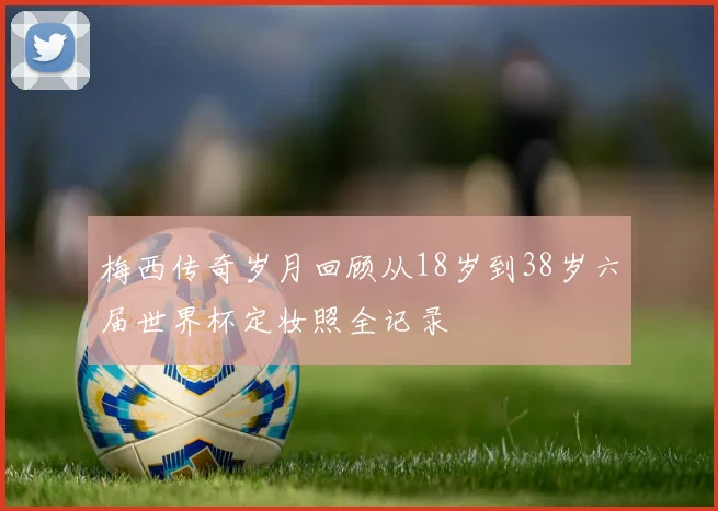 梅西传奇岁月回顾从18岁到38岁六届世界杯定妆照全记录