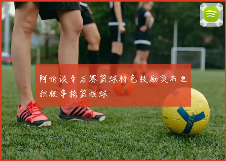 阿伦谈季后赛篮球特色鼓励莫布里积极争抢篮板球
