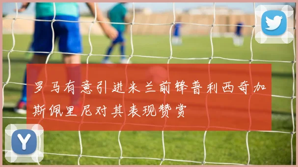 罗马有意引进米兰前锋普利西奇加斯佩里尼对其表现赞赏