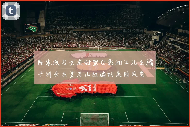 陈家政与女友甜蜜合影湘江北去橘子洲头共赏万山红遍的美丽风景