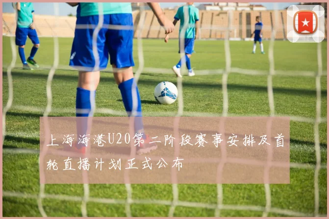 上海海港U20第二阶段赛事安排及首轮直播计划正式公布