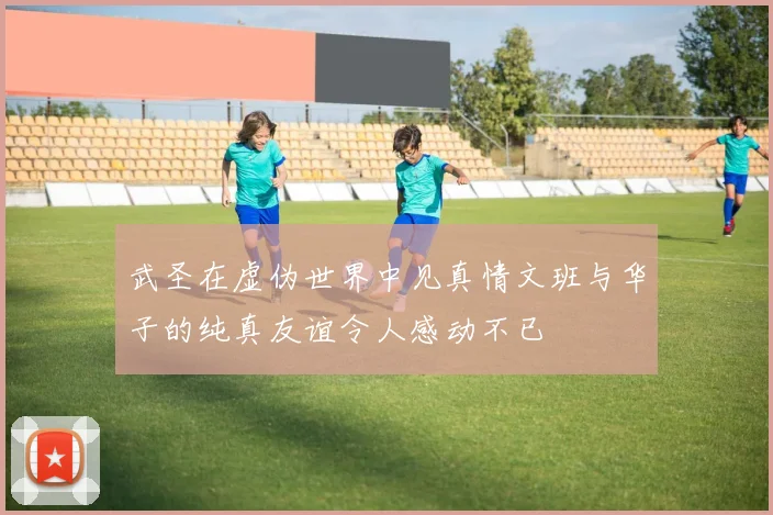 武圣在虚伪世界中见真情文班与华子的纯真友谊令人感动不已