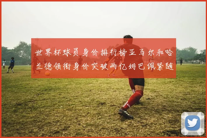 世界杯球员身价排行榜亚马尔和哈兰德领衔身价突破两亿姆巴佩紧随其后