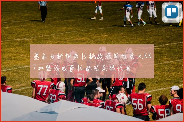墨菲分析伊劳拉挑战冠军难度大KK7加盟或成萨拉赫完美替代者