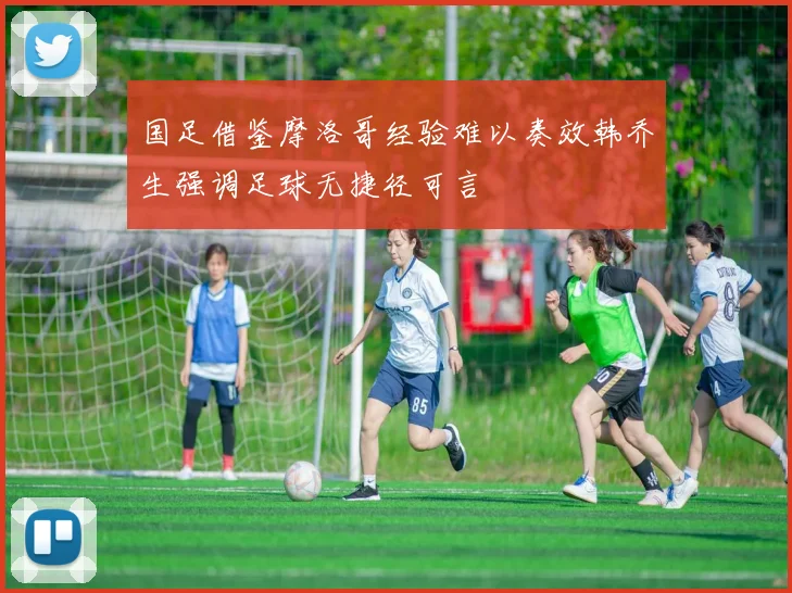 国足借鉴摩洛哥经验难以奏效韩乔生强调足球无捷径可言