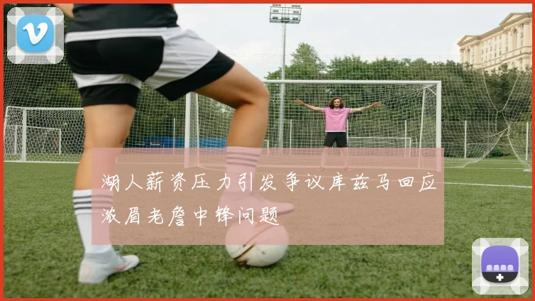 湖人薪资压力引发争议库兹马回应浓眉老詹中锋问题