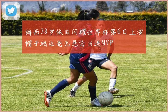 梅西38岁依旧闪耀世界杯第6日上演帽子戏法毫无悬念当选MVP