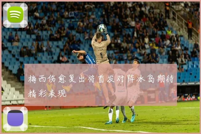梅西伤愈复出将首发对阵冰岛期待精彩表现