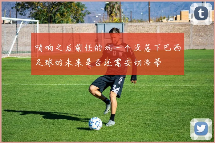 哨响之后前任的坑一个没落下巴西足球的未来是否还需安切洛蒂