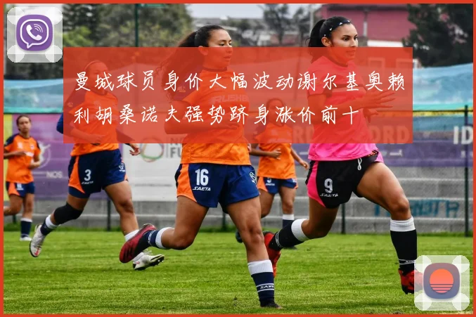 曼城球员身价大幅波动谢尔基奥赖利胡桑诺夫强势跻身涨价前十