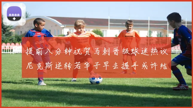提前八分钟祝贺马刺晋级球迷热议尼克斯逆转若华子早去握手或许结果不同
