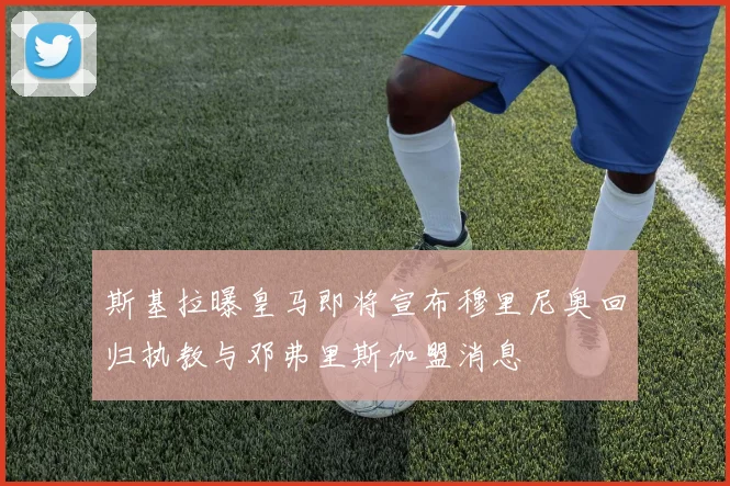 斯基拉曝皇马即将宣布穆里尼奥回归执教与邓弗里斯加盟消息
