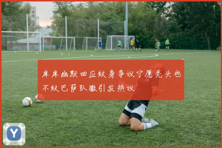 库库幽默回应纹身争议宁愿秃头也不纹巴萨队徽引发热议