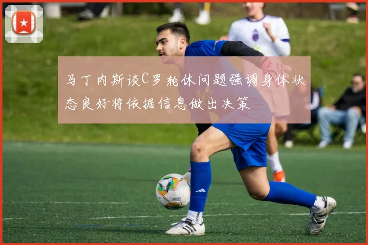 马丁内斯谈C罗轮休问题强调身体状态良好将依据信息做出决策