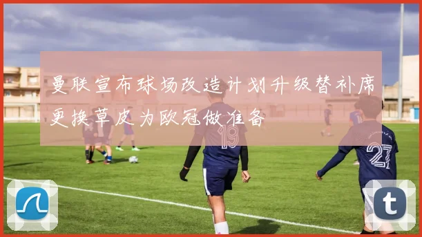曼联宣布球场改造计划升级替补席更换草皮为欧冠做准备