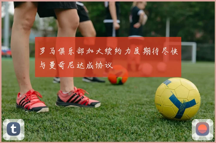罗马俱乐部加大续约力度期待尽快与曼奇尼达成协议