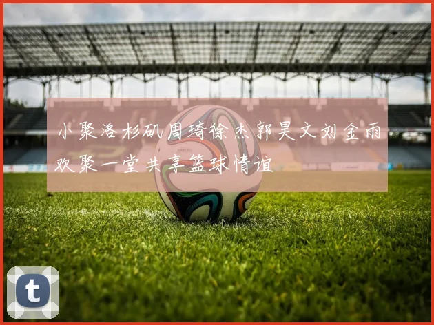 小聚洛杉矶周琦徐杰郭昊文刘金雨欢聚一堂共享篮球情谊