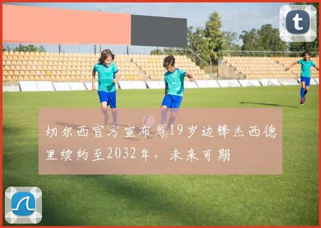 切尔西官方宣布与19岁边锋杰西德里续约至2032年，未来可期