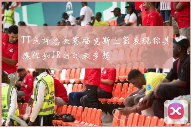 TT点评总决赛福克斯上篮表现称其操作如JR当时未多想