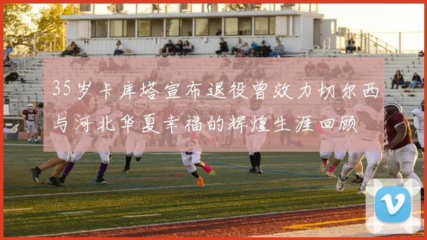 35岁卡库塔宣布退役曾效力切尔西与河北华夏幸福的辉煌生涯回顾